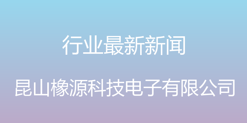 行业最新新闻 - 昆山橡源科技电子有限公司